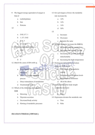 Alex school of Medicine ( ASM team )
9. The biggest energy equivalent of oxygen is
that of
a. Carbohydrates
b. Fats
c. Proteins
10.
a. 0.82, 0.7, 1
b. 1, 0.7, 0.82
c. 2, 1, 3
d. 0.7, 0.82, 1
11. The RQ in diabetes mellitus is:
a. 0.82
b. 1
c. 0.7
d. 2
12. Match the cause of SDA with a)
a. Extra energy required to form
glycogen
b. Effect on cellular chemical
process
c. Direct stimulation of metabolism
d. Deamination in liver
13. Which of the following decreases the
BMR
a. Shivering
b. Thyroxin secretion
c. Decreased body activity
d. Slowing of metabolic processes
15. For each degree of fever, the metabolic
rate increases by:
a. 10%
b. 12%
c. 14%
d. 50%
15.
a. Increases
b. Decreases
c. Remains the same
16. Growth hormone increases the BMR by
a. Increasing cellular metabolism
b. Increasing the number of cells
c. Increasing the growth of cellular
mitochondria
d. Increasing the body temperature
17. Prolonged malnutrition/starvation
decreases BMR due to
a. Depression of sympathetic
system
b. Decreased catecholamine levels
c. Fall of thyroid hormones
d. All of the above
18. In malnutrition the body weight
constantly decreases
a. True
b. False
19. Depression elevates the metabolic rate
a. True
b. False
 
