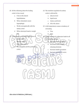 Alex school of Medicine ( ASM team )
20. All the following about the feeding
center is true except
a. It lies in the lateral
hypothalamas
b. When stimulated causes
hyperphagia
c. Works synergistically with the
satiety center
d. When destroyed leads to weight
loss
21. Omniphagia is caused by destruction of
a. Satiety center
b. Hunger center
c. Brain stem centers
d. The amygdala and the prefrontal
cortex
22. The nutrition regulation by satiety
center is affected by
a. Glucose level
b. Lipid levels
c. Amino acid levels
d. All of the above
23. Cold temperatures causes a tendency of
overeating
a. True
b. False
24. Leptin secretion by adipocytes leads to all
the following except
a. Decreased neuropeptide Y
b. Increased corticotropin-
releasing hormone
c. Increase insulin secreation
d. Increase sympathetic nerve
activity
 