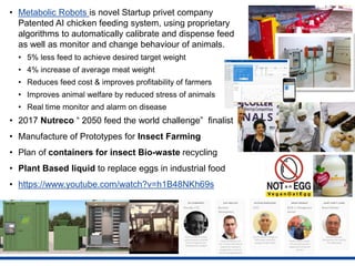 • Metabolic Robots is novel Startup privet company
Patented AI chicken feeding system, using proprietary
algorithms to automatically calibrate and dispense feed
as well as monitor and change behaviour of animals.
• 5% less feed to achieve desired target weight
• 4% increase of average meat weight
• Reduces feed cost & improves profitability of farmers
• Improves animal welfare by reduced stress of animals
• Real time monitor and alarm on disease
• 2017 Nutreco “ 2050 feed the world challenge” finalist
• Manufacture of Prototypes for Insect Farming
• Plan of containers for insect Bio-waste recycling
• Plant Based liquid to replace eggs in industrial food
• https://www.youtube.com/watch?v=h1B48NKh69s
 