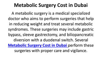 Metabolic Surgery Cost in Dubai
A metabolic surgery is a medical specialized
doctor who aims to perform surgeries that help
in reducing weight and treat several metabolic
syndromes. These surgeries may include gastric
bypass, sleeve gastrectomy, and biliopancreatic
diversion with a duodenal switch. Several
Metabolic Surgery Cost in Dubai perform these
surgeries with proper care and vigilance.
 