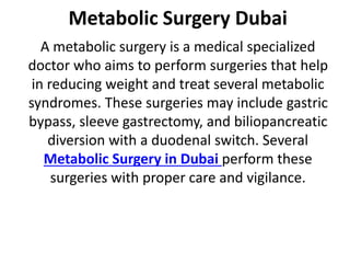 Metabolic Surgery Dubai
A metabolic surgery is a medical specialized
doctor who aims to perform surgeries that help
in reducing weight and treat several metabolic
syndromes. These surgeries may include gastric
bypass, sleeve gastrectomy, and biliopancreatic
diversion with a duodenal switch. Several
Metabolic Surgery in Dubai perform these
surgeries with proper care and vigilance.
 