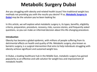 Metabolic Surgery Dubai
Are you struggling with obesity and related health issues? Are traditional weight loss
methods not providing you with the results you desire? If so, Metabolic Surgery in
Dubai may be the solution you've been looking for.
In this article, we will explore what metabolic surgery is, its types, benefits, eligibility
criteria, preparation, procedure, recovery, risks, success stories, and frequently asked
questions, so you can make an informed decision about this life-changing procedure.
Introduction
Obesity has become a global epidemic, with millions of people suffering from its
detrimental effects on health and quality of life. Metabolic surgery, also known as
bariatric surgery, is a surgical intervention that aims to help individuals struggling with
obesity achieve significant and sustained weight loss.
In Dubai, a leading healthcare hub in the Middle East, metabolic surgery has gained
popularity as an effective and safe solution for weight loss and improvement of
metabolic health.
 