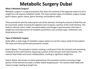 Metabolic Surgery Dubai
What is Metabolic Surgery?
Metabolic surgery is a surgical procedure that alters the anatomy of the digestive system to aid in
weight loss and improve metabolic health. The most common types of metabolic surgery include
gastric bypass, gastric sleeve, gastric banding, and duodenal switch.
These procedures work by reducing the size of the stomach, limiting the amount of food that can
be consumed, and/or rerouting the digestive tract to bypass a portion of the small intestine. This
leads to reduced caloric intake, increased satiety, and changes in gut hormones that help in
weight loss and improvement of metabolic parameters such as blood sugar, cholesterol, and
blood pressure levels.
Types of Metabolic Surgery
Dubai offers a wide range of metabolic surgery options to suit the unique needs of each patient.
The most commonly performed procedures include:
Gastric Bypass: This procedure involves creating a small pouch from the stomach and connecting
it directly to the small intestine, bypassing a portion of the stomach and small intestine. This
restricts food intake and causes malabsorption, resulting in significant weight loss.
Gastric Sleeve: Also known as sleeve gastrectomy, this procedure involves removing a large
portion of the stomach to create a smaller sleeve-shaped pouch. This restricts food intake and
reduces hunger, leading to weight loss.
 