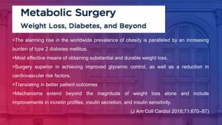 ▣The alarming rise in the worldwide prevalence of obesity is paralleled by an increasing
burden of type 2 diabetes mellitus.
▣Most effective means of obtaining substantial and durable weight loss.
▣Surgery superior in achieving improved glycemic control, as well as a reduction in
cardiovascular risk factors.
▣Translating in better patient outcomes
▣Mechanisms extend beyond the magnitude of weight loss alone and include
improvements in incretin profiles, insulin secretion, and insulin sensitivity.
(J Am Coll Cardiol 2018;71:670–87)
 