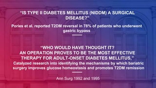 “IS TYPE II DIABETES MELLITUS (NIDDM) A SURGICAL
DISEASE?”
Pories et al. reported T2DM reversal in 78% of patients who underwent
gastric bypass
Ann Surg 1992 and 1995
“WHO WOULD HAVE THOUGHT IT?
AN OPERATION PROVES TO BE THE MOST EFFECTIVE
THERAPY FOR ADULT-ONSET DIABETES MELLITUS,”
Catalyzed research into identifying the mechanisms by which bariatric
surgery improves glucose homeostasis and promotes T2DM remission
 