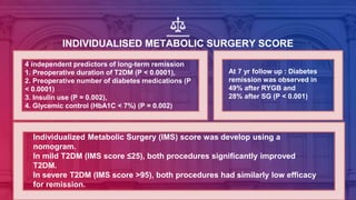 INDIVIDUALISED METABOLIC SURGERY SCORE
Individualized Metabolic Surgery (IMS) score was develop using a
nomogram.
In mild T2DM (IMS score ≤25), both procedures significantly improved
T2DM.
In severe T2DM (IMS score >95), both procedures had similarly low efficacy
for remission.
In intermediate group, RYGB was significantly more effective than SG.
At 7 yr follow up : Diabetes
remission was observed in
49% after RYGB and
28% after SG (P < 0.001)
4 independent predictors of long-term remission
1. Preoperative duration of T2DM (P < 0.0001),
2. Preoperative number of diabetes medications (P
< 0.0001)
3. Insulin use (P = 0.002),
4. Glycemic control (HbA1C < 7%) (P = 0.002)
 