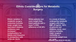 Ethnic Considerations for Metabolic
Surgery
Ethnic variation in
metabolic surgery
outcomes includes
lower weight loss,
equivalent diabetes
remission, and
increased
complications for
blacks and Hispanics
in comparison with
white pa- tients.
White patients lost
more weight than
black patients with a
mean % EWL
difference of 28.36%
In a study of Asians
undergoing metabolic
surgery who had a
BMI ,35 kg/m2, 100%
of patients had
diabetes remis- sion
and no mortality,
major surgical
morbidity, or
excessive weight loss
at 1 year
Diabetes Care 2016;39:949–953
 