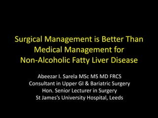 Surgical Management is Better Than
     Medical Management for
 Non-Alcoholic Fatty Liver Disease
      Abeezar I. Sarela MSc MS MD FRCS
   Consultant in Upper GI & Bariatric Surgery
        Hon. Senior Lecturer in Surgery
     St James’s University Hospital, Leeds
 