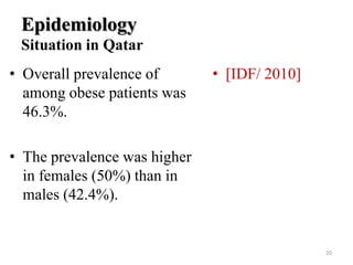 Epidemiology
Situation in Qatar
• Overall prevalence of
among obese patients was
46.3%.

• [IDF/ 2010]

• The prevalence was higher
in females (50%) than in
males (42.4%).

20

 