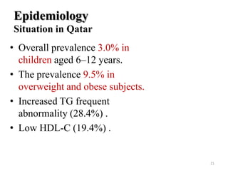 Epidemiology
Situation in Qatar
• Overall prevalence 3.0% in
children aged 6–12 years.
• The prevalence 9.5% in
overweight and obese subjects.
• Increased TG frequent
abnormality (28.4%) .
• Low HDL-C (19.4%) .

21

 
