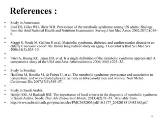 References :
•
•
•
•
•
•
•
•
•
•
•
•
•

Study in Americans:
Ford ES, Giles WH, Dietz WH. Prevalence of the metabolic syndrome among US adults: findings
from the third National Health and Nutrition Examination Survey.J Am Med Assoc 2002;287(3):356–
9.

Maggi S, Noale M, Gallina P, et al. Metabolic syndrome, diabetes, and cardiovascular disease in an
elderly Caucasian cohort: the Italian longitudinal study on aging. J Gerontol A Biol Sci Med Sci
2006;61(5):505–10.
Patel A, Huang KC, Janus ED, et al. Is a single definition of the metabolic syndrome appropriate? A
comparative study of the USA and Asia. Atherosclerosis 2006;184(1):225–32.

Study in Sweden:
Halldina M, Rosella M, de Fairea U, et al. The metabolic syndrome: prevalence and association to
leisure-time and work-related physical activity in 60-year-old men and women. Nutr Metab
Cardiovasc Dis 2007;17(5):349–57.
Study in Saudi Arabia:
Bahijri SM, Al Raddadi RM. The importance of local criteria in the diagnosis of metabolic syndrome
in Saudi Arabia. Saudi: Ther Adv Endocrinol Metab; 2013;4(2) 51–59. Available from:
http://www.ncbi.nlm.nih.gov/pmc/articles/PMC3632005/pdf/10.1177_2042018813483165.pdf

38

 