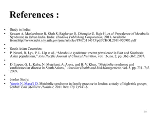 References :
•
•
•
•
•
•
•
•
•
•

Study in India:
Sawant A, Mankeshwar R, Shah S, Raghavan R, Dhongde G, Raje H, et al. Prevalence of Metabolic
Syndrome in Urban India. India: Hindawi Publishing Corporation; 2011. Available
from:http://www.ncbi.nlm.nih.gov/pmc/articles/PMC3114375/pdf/CHOL2011-920983.pdf
South Asian Countries:
P. Nestel, R. Lyu, P. L. Lip et al., “Metabolic syndrome: recent prevalence in East and Southeast
Asian populations,” Asia Pacific Journal of Clinical Nutrition, vol. 16, no. 2, pp. 362–367, 2007.

D. Eapen, G. L. Kalra, N. Merchant, A. Arora, and B. V. Khan, “Metabolic syndrome and
cardiovascular disease in South Asians,” Vascular Health and RiskManagement, vol. 5, pp. 731–743,
2009.
Jordan Study:
Yasein N, Masa'd D. Metabolic syndrome in family practice in Jordan: a study of high-risk groups.
Jordan: East Mediterr Health J; 2011 Dec;17(12):943-8.

39

 