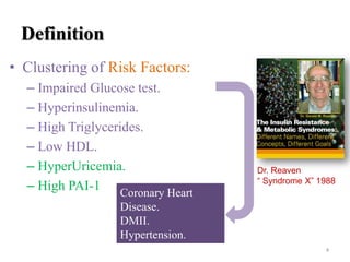 Definition
• Clustering of Risk Factors:
– Impaired Glucose test.
– Hyperinsulinemia.
– High Triglycerides.
– Low HDL.
– HyperUricemia.
– High PAI-1 Coronary Heart

Dr. Reaven
“ Syndrome X” 1988

Disease.
DMII.
Hypertension.
4

 