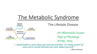 The Metabolic Syndrome
The Lifestyle Disease
Dr Dharmendra Kumar
Dept of Physiology
AFMC, Pune
“... good health is more than just exercise and diet. It’s really a point of
view and a mental attitude you have about yourself.”
....Albert Schweitzer
 