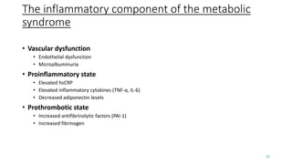 The inflammatory component of the metabolic
syndrome
• Vascular dysfunction
• Endothelial dysfunction
• Microalbuminuria
• Proinflammatory state
• Elevated hsCRP
• Elevated inflammatory cytokines (TNF-α, IL-6)
• Decreased adiponectin levels
• Prothrombotic state
• Increased antifibrinolytic factors (PAI-1)
• Increased fibrinogen
21
 