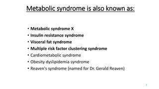 Metabolic syndrome is also known as:
• Metabolic syndrome X
• Insulin resistance syndrome
• Visceral fat syndrome
• Multiple risk factor clustering syndrome
• Cardiometabolic syndrome
• Obesity dyslipidemia syndrome
• Reaven's syndrome (named for Dr. Gerald Reaven)
3
 