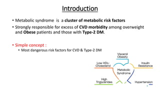 Introduction
• Metabolic syndrome is a cluster of metabolic risk factors
• Strongly responsible for excess of CVD morbidity among overweight
and Obese patients and those with Type-2 DM.
• Simple concept :
• Most dangerous risk factors for CVD & Type-2 DM
4
 