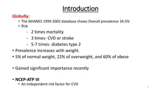 Introduction
Globally:
• The NHANES 1999-2002 database shows Overall prevalence 34.5%
• Risk
- 2 times mortality
- 3 times- CVD or stroke
- 5-7 times- diabetes type 2
• Prevalence increases with weight.
• 5% of normal weight, 22% of overweight, and 60% of obese
• Gained significant importance recently
• NCEP-ATP III
• An independent risk factor for CVD
5
 