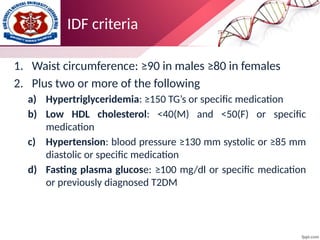 IDF criteria
1. Waist circumference: ≥90 in males ≥80 in females
2. Plus two or more of the following
a) Hypertriglyceridemia: ≥150 TG’s or specific medication
b) Low HDL cholesterol: <40(M) and <50(F) or specific
medication
c) Hypertension: blood pressure ≥130 mm systolic or ≥85 mm
diastolic or specific medication
d) Fasting plasma glucose: ≥100 mg/dl or specific medication
or previously diagnosed T2DM
 