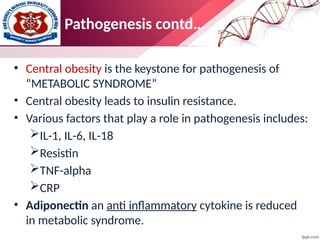 Pathogenesis contd…
• Central obesity is the keystone for pathogenesis of
“METABOLIC SYNDROME”
• Central obesity leads to insulin resistance.
• Various factors that play a role in pathogenesis includes:
IL-1, IL-6, IL-18
Resistin
TNF-alpha
CRP
• Adiponectin an anti inflammatory cytokine is reduced
in metabolic syndrome.
 