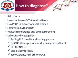 How to diagnose?
• IDF criteria
• H/o symptoms of OSA in all patients
• H/o PCOS in premenopausal women
• Family H/o CVD and DM
• Waist circumference and BP measurement
• Laboratory investigations
 Fasting lipid profile and fasting glucose
 hs-CRP, fibrinogen, uric acid, urinary microalbumin
 LFT for NAFLD
 Sleep study for OSA
 Testosterone, FSH, LH for PCOS
 
