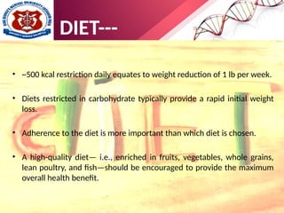 • ~500 kcal restriction daily equates to weight reduction of 1 lb per week.
• Diets restricted in carbohydrate typically provide a rapid initial weight
loss.
• Adherence to the diet is more important than which diet is chosen.
• A high-quality diet— i.e., enriched in fruits, vegetables, whole grains,
lean poultry, and fish—should be encouraged to provide the maximum
overall health benefit.
DIET---
 
