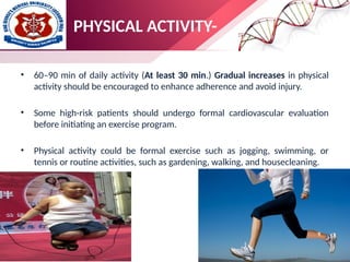 PHYSICAL ACTIVITY-
• 60–90 min of daily activity (At least 30 min.) Gradual increases in physical
activity should be encouraged to enhance adherence and avoid injury.
• Some high-risk patients should undergo formal cardiovascular evaluation
before initiating an exercise program.
• Physical activity could be formal exercise such as jogging, swimming, or
tennis or routine activities, such as gardening, walking, and housecleaning.
 