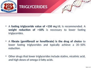 • A fasting triglyceride value of <150 mg/dL is recommended. A
weight reduction of >10% is necessary to lower fasting
triglycerides.
• A fibrate (gemfibrozil or fenofibrate) is the drug of choice to
lower fasting triglycerides and typically achieve a 35–50%
reduction.
• Other drugs that lower triglycerides include statins, nicotinic acid,
and high doses of omega-3 fatty acids.
TRIGLYCERIDES
 