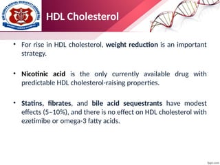 • For rise in HDL cholesterol, weight reduction is an important
strategy.
• Nicotinic acid is the only currently available drug with
predictable HDL cholesterol-raising properties.
• Statins, fibrates, and bile acid sequestrants have modest
effects (5–10%), and there is no effect on HDL cholesterol with
ezetimibe or omega-3 fatty acids.
HDL Cholesterol
 