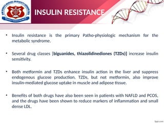 • Insulin resistance is the primary Patho-physiologic mechanism for the
metabolic syndrome.
• Several drug classes [biguanides, thiazolidinediones (TZDs)] increase insulin
sensitivity.
• Both metformin and TZDs enhance insulin action in the liver and suppress
endogenous glucose production. TZDs, but not metformin, also improve
insulin-mediated glucose uptake in muscle and adipose tissue.
• Benefits of both drugs have also been seen in patients with NAFLD and PCOS,
and the drugs have been shown to reduce markers of inflammation and small
dense LDL.
INSULIN RESISTANCE
 