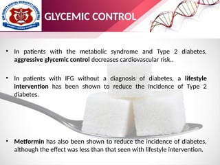 • In patients with the metabolic syndrome and Type 2 diabetes,
aggressive glycemic control decreases cardiovascular risk..
• In patients with IFG without a diagnosis of diabetes, a lifestyle
intervention has been shown to reduce the incidence of Type 2
diabetes.
• Metformin has also been shown to reduce the incidence of diabetes,
although the effect was less than that seen with lifestyle intervention.
GLYCEMIC CONTROL
 