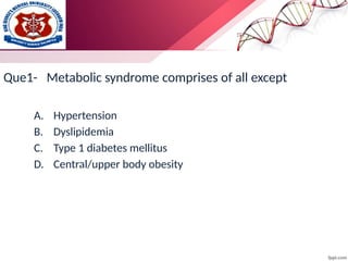 Que1- Metabolic syndrome comprises of all except
A. Hypertension
B. Dyslipidemia
C. Type 1 diabetes mellitus
D. Central/upper body obesity
 