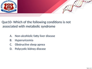 Que10- Which of the following conditions is not
associated with metabolic syndrome
A. Non-alcohlolic fatty liver disease
B. Hyperuricemia
C. Obstructive sleep apnea
D. Polycystic kidney disease
 