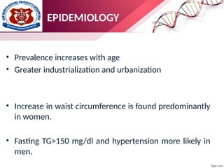 EPIDEMIOLOGY
• Prevalence increases with age
• Greater industrialization and urbanization
• Increase in waist circumference is found predominantly
in women.
• Fasting TG>150 mg/dl and hypertension more likely in
men.
 