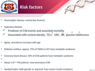 Risk factors
• Overweight/ obesity- central (key feature)
• Sedentary lifestyle
 Predictor of CVd events and associted mortality
 Associated with central obesity, TG’s, HDL, BP, glucose intolerance
• Aging- prevalence increases with age
• Diabetes mellitus- approx. 75% of T2DM or IGT have metabolic syndrome
• Coronary heart disease- 50% of CHD patients have metabolic syndrome
•
• About 1/3rd of
MS patients have premature CAD
• Lipodystrophy- both genetic or acquired have severe insulin resistance
 
