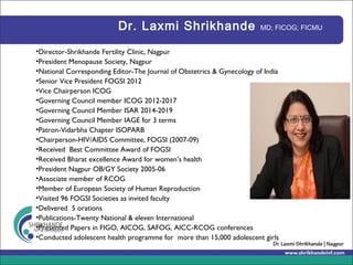 Dr. Laxmi Shrikhande MD; FICOG; FICMU
•Director-Shrikhande Fertility Clinic, Nagpur
•President Menopause Society, Nagpur
•National Corresponding Editor-The Journal of Obstetrics & Gynecology of India
•Senior Vice President FOGSI 2012
•Vice Chairperson ICOG
•Governing Council member ICOG 2012-2017
•Governing Council Member ISAR 2014-2019
•Governing Council Member IAGE for 3 terms
•Patron-Vidarbha Chapter ISOPARB
•Chairperson-HIV/AIDS Committee, FOGSI (2007-09)
•Received Best Committee Award of FOGSI
•Received Bharat excellence Award for women’s health
•President Nagpur OB/GY Society 2005-06
•Associate member of RCOG
•Member of European Society of Human Reproduction
•Visited 96 FOGSI Societies as invited faculty
•Delivered 5 orations
•Publications-Twenty National & eleven International
•Presented Papers in FIGO, AICOG, SAFOG, AICC-RCOG conferences
•Conducted adolescent health programme for more than 15,000 adolescent girls
 