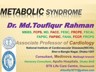METABOLIC SYNDROME
Dr. Md.Toufiqur Rahman
MBBS, FCPS, MD, FACC, FESC, FRCPE, FSCAI,
FAPSC, FAPSIC, FAHA, FCCP, FRCPG
Associate Professor of Cardiology
National Institute of Cardiovascular Diseases(NICVD),
Sher-e-Bangla Nagar, Dhaka-1207
Consultant, Medinova, Malibagh branch
Honorary Consultant, Apollo Hospitals, Dhaka and
STS Life Care Centre, Dhanmondi
drtoufiq19711@yahoo.com
 