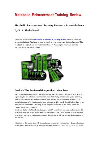 Metabolic Enhancement Training Review

Metabolic Enhancement Training Review – Is scottabel.com

by Scott Abel a Scam?


There are many kinds of Metabolic Enhancement Training Review which is a product
presented by Scott Abel you’ve seen before, but you need a page that really shows This
is a Scam or Legit?. Read our explanation how it’s Product give you many benefit
information as good as you need.




Get look The Review of that product below here
MET Training is a new metabolic enhancement training system created by Scott Abel, a
legendary trainer who has coached more than 400 champions including Mrs. Olympia,
World Natural Body Building Champions, Raw Natural Bodybuilding Champions, pro
body builders, professional athletes, and international fitness & Cover Models. Ever since
he’s come out with M.E.T. training, many “experts” have stolen the terms and even
copied some of his programs.
Scott said that a lot of the breakthroughs in M.E.T. came from observing other sports. He
reverse engineered the science behind the greatest bodies. This includes the ripped guys
in football, gymnasts, sprinters and speed skaters. So, M.E.T. came from observation and
education.

It is a fact in the sports world that certain sports are more metabolically demanding than
other sports. Certain sports also have different demands on muscle systems as well.
 