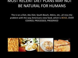 MOST RECENT DIET PLANS MAY NOT
BE NATURAL FOR HUMANS
The U on a Diet, Abs Diet, South Beach, Atkins, etc…all miss the
problem with the way Americans view food, which is BEIGE, OVER
COOKED, PROCESSED, PRESERVED
 