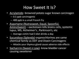How Sweet It Is?
• Acrylamide- browned potato sugar known carcinogen
– 0.5 ppb carcinogenic
– 400 ppb in a small French fry
• Aspartame (Nutrasweet, Equal, Spoonful,
AminoSweet) – excitotoxin kills brains cells, systemic
lupus, MS, Alzheimer’s , Parkinson’s, etc
– Average victim had 3 diet drinks a day
• Sucurolose (Splenda)-organochlorines are same
chemical family as DDT and Dioxin Carcinogens
– Attacks your thymus gland cause adverse side effects
• Sacharrrin (Sweet n Low)- know bladder cancer
causing sweetener
 