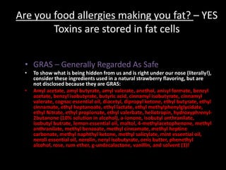 Are you food allergies making you fat? – YES
Toxins are stored in fat cells
• GRAS – Generally Regarded As Safe
• To show what is being hidden from us and is right under our nose (literally!),
consider these ingredients used in a natural strawberry flavoring, but are
not disclosed because they are GRAS:
• Amyl acetate, amyl butyrate, amyl valerate, anethol, anisyl formate, benzyl
acetate, benzyl isobutyrate, butyric acid, cinnamyl isobutyrate, cinnamyl
valerate, cognac essential oil, diacetyl, dipropyl ketone, ethyl butyrate, ethyl
cinnamate, ethyl heptanoate, ethyl lactate, ethyl methylphenylglycidate,
ethyl Nitrate, ethyl propionate, ethyl valerbate, heliotropin, hydroxyphrenyl-
2butanone (10% solution in alcohol), a-ionone, isobutyl anthranilate,
isobutyl butrate, lemon essential oil, maltol, 4-methylacetophenone, methyl
anthranilate, methyl benzoate, methyl cinnamate, methyl heptine
carbonate, methyl naphthyl ketone, methyl salicylate, mint essential oil,
neroli essential oil, nerolin, neryl isobutyrate, orris butter, phenethyl
alcohol, rose, rum ether, g-undecalactone, vanillin, and solvent (3)!
 