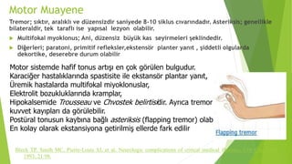 Motor Muayene
Tremor; sıktır, aralıklı ve düzensizdir saniyede 8-10 siklus cıvarındadır. Asteriksis; genellikle
bilateraldir, tek taraflı ise yapısal lezyon olabilir.
 Multifokal myoklonus; Ani, düzensiz büyük kas seyirmeleri şeklindedir.
 Diğerleri; paratoni, primitif refleksler,ekstensör planter yanıt , şiddetli olgularda
dekortike, deserebre durum olabilir
Bleck TP, Smith MC, Pierre-Louis SJ, et al. Neurologic complications of critical medical illnesses. Crit Care Med
1993; 21:98.
Motor sistemde hafif tonus artışı en çok görülen bulgudur.
Karaciğer hastalıklarında spastisite ile ekstansör plantar yanıt,
Üremik hastalarda multifokal miyoklonuslar,
Elektrolit bozukluklarında kramplar,
Hipokalsemide Trousseau ve Chvostek belirtisidir. Ayrıca tremor ve
kuvvet kayıpları da görülebilir.
Postüral tonusun kaybına bağlı asteriksis (flapping tremor) olabilir.
En kolay olarak ekstansiyona getirilmiş ellerde fark edilir
 