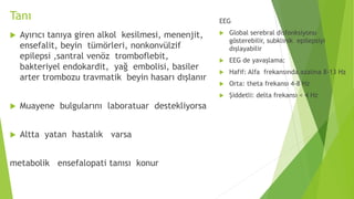 Tanı
 Ayırıcı tanıya giren alkol kesilmesi, menenjit,
ensefalit, beyin tümörleri, nonkonvülzif
epilepsi ,santral venöz tromboflebit,
bakteriyel endokardit, yağ embolisi, basiler
arter trombozu travmatik beyin hasarı dışlanır
 Muayene bulgularını laboratuar destekliyorsa
 Altta yatan hastalık varsa
metabolik ensefalopati tanısı konur
EEG
 Global serebral disfonksiyonu
gösterebilir, subklinik epilepsiyi
dışlayabilir
 EEG de yavaşlama:
 Hafif: Alfa frekansında azalma 8-13 Hz
 Orta: theta frekansı 4-8 Hz
 Şiddetli: delta frekansı < 4 Hz
 