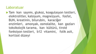 Laboratuar
 Tam kan sayımı, glukoz, koagulasyon testleri,
elektrolitler, kalsiyum, magnezyum, fosfat,
BUN, kreatinin, bilurubin, karaciğer
enzimleri, amonyak, osmolalite, kan gazları
toksikolojik tarama, kan kültürü, tiroid
fonksiyon testleri, b12 vitamini, folik asit,
kortizol düzeyi
 