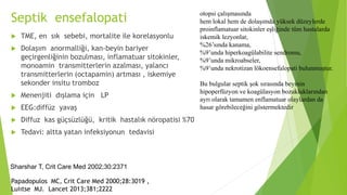 Septik ensefalopati
 TME, en sık sebebi, mortalite ile korelasyonlu
 Dolaşım anormalliği, kan-beyin bariyer
geçirgenliğinin bozulması, inflamatuar sitokinler,
monoamin transmitterlerin azalması, yalancı
transmitterlerin (octapamin) artması , iskemiye
sekonder insitu tromboz
 Menenjiti dışlama için LP
 EEG:diffüz yavaş
 Diffuz kas güçsüzlüğü, kritik hastalık nöropatisi %70
 Tedavi: altta yatan infeksiyonun tedavisi
Papadopulos MC, Crit Care Med 2000;28:3019 ,
Luiıtse MJ. Lancet 2013;381;2222
otopsi çalışmasında
hem lokal hem de dolaşımda yüksek düzeylerde
proinflamatuar sitokinler eşliğinde tüm hastalarda
iskemik lezyonlar,
%26’sında kanama,
%9’unda hiperkoagülabilite sendromu,
%9’unda mikroabseler,
%9’unda nekrotizan lökoensefalopati bulunmuştur.
Bu bulgular septik şok sırasında beyinin
hipoperfüzyon ve koagülasyon bozukluklarından
ayrı olarak tamamen enflamatuar olaylardan da
hasar görebileceğini göstermektedir
Sharshar T, Crit Care Med 2002;30:2371
 