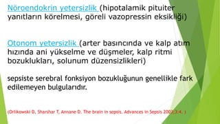 Nöroendokrin yetersizlik (hipotalamik pituiter
yanıtların körelmesi, göreli vazopressin eksikliği)
Otonom yetersizlik (arter basıncında ve kalp atım
hızında ani yükselme ve düşmeler, kalp ritmi
bozuklukları, solunum düzensizlikleri)
sepsiste serebral fonksiyon bozukluğunun genellikle fark
edilemeyen bulgularıdır.
(Orlikowski D, Sharshar T, Annane D. The brain in sepsis. Advances in Sepsis 2003;3:4. )
 