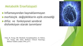 Metabolik Ensefalopati
 inflamasyondan kaynaklanmayan
 morfolojik değişikliklerin eşlik etmediği
 difüz ve fonksiyonel serebral
disfonksiyon olarak tanımlanır
Chen, R, Young, GB. Metabolic Encephalopathies. In: Bolton,
CF, Young, GB, (Eds), Baillere's Clinical Neurology,
Balliere Tindall, London 1996. p.577.
 