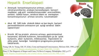 Hepatik Ensefalopati
 Amonyak konsantrasyonunun artması, yalancı
nörotransmitterler, endojen benzodiazepin benzeri
maddeler, yağ asiti metabolizmasındaki anormallikler,
serbest radikal hasarı, serebral ödem ve merkaptan
konsantrasyonunun artması sorumlu tutulmaktadır
 Akut HE %80 inde sitoksik ödem ve kan beyin bariyeri
permeabilitesinin artmasının yol açtığı serebral ödem
saptanmıştır
 Kronik HE ise protein alımının artması, gastrointestinal
kanamalar, diüretik kullanımı, benzodiazepin ya da opiat
kullanımı, alkol kullanımı, infeksiyonlar, hipovolemi ve
altta yatan karaciğer hastalığının progresyonu presipitan
faktörlerdir.
Young, GB, In: Young, GB, CF, (Eds), Coma and Impaired Consciousness, McGraw-Hill, 1998. p.307.
Fraser CL, Arieff AI. Hepatic encephalopathy. N Engl J Med 1985; 313:865.
Plum, F, The Diagnosis of Stupor and Coma, FA Davis Company, Philadelphia 1982; p.177.
Ede RJ, Hepatic encephalopathy and cerebral edema. Semin Liver Dis 1986; 6:107.
 