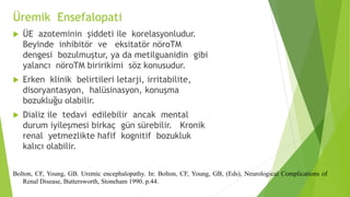 Üremik Ensefalopati
 ÜE azoteminin şiddeti ile korelasyonludur.
Beyinde inhibitör ve eksitatör nöroTM
dengesi bozulmuştur, ya da metilguanidin gibi
yalancı nöroTM biririkimi söz konusudur.
 Erken klinik belirtileri letarji, irritabilite,
disoryantasyon, halüsinasyon, konuşma
bozukluğu olabilir.
 Dializ ile tedavi edilebilir ancak mental
durum iyileşmesi birkaç gün sürebilir. Kronik
renal yetmezlikte hafif kognitif bozukluk
kalıcı olabilir.
Bolton, CF, Young, GB. Uremic encephalopathy. In: Bolton, CF, Young, GB, (Eds), Neurological Complications of
Renal Disease, Buttersworth, Stoneham 1990. p.44.
 