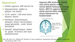 Hiponatremi
 Sıklıkla uygunsuz ADH salınımı ile
 Hiponatreminin şiddeti ve
gelişme hızı önemli
 12-24 saatte < 120 mmol altına
düşmesi önemli
 Konfüzyon, disoryantasyon,
ajitasyon, letarji, kas krampları,
yaygın güçsüzlük, …tonik klonik
konvülzyon
 Osmotik demyelinasyon nedeni
ile günde 10 mmol/L den fazla
yükseltilmemeli
Votey SR, Peters AL, Hoffman JR. Disorders of water metabolism: hyponatremia and hypernatremia. Emerg Med
Clin North Am 1989; 7:749.
Uygunsuz ADH sendromu, normal
veya artmış plazma volümü,
normal böbrek fonksiyonu olmasına
karşın, ADH’nin uygunsuz devamlı
olarak salınımı/etkisi nedeniyle
oluşan hiponatremi ile
karakterizedir.
 